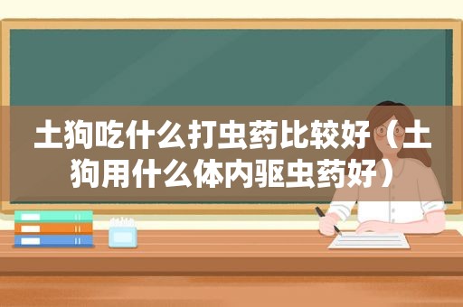 土狗吃什么打虫药比较好（土狗用什么体内驱虫药好）