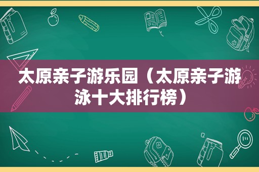 太原亲子游乐园（太原亲子游泳十大排行榜）