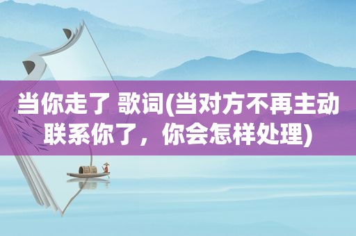 当你走了 歌词(当对方不再主动联系你了，你会怎样处理)