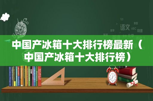 中国产冰箱十大排行榜最新（中国产冰箱十大排行榜）