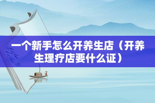 一个新手怎么开养生店（开养生理疗店要什么证）
