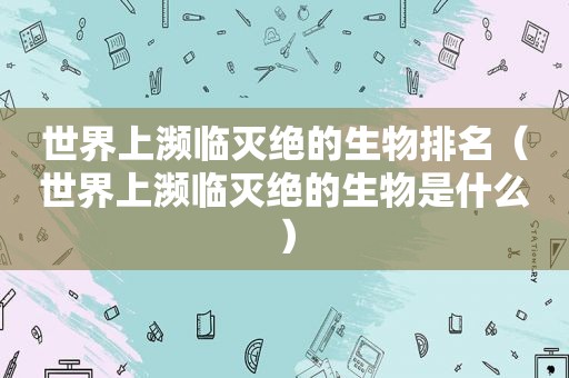 世界上濒临灭绝的生物排名（世界上濒临灭绝的生物是什么）