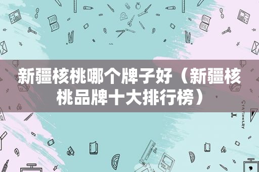 新疆核桃哪个牌子好（新疆核桃品牌十大排行榜）