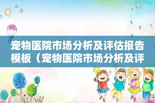 宠物医院市场分析及评估报告模板（宠物医院市场分析及评估报告）