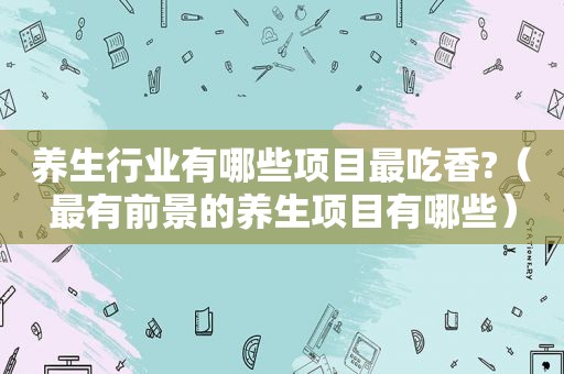 养生行业有哪些项目最吃香?（最有前景的养生项目有哪些）