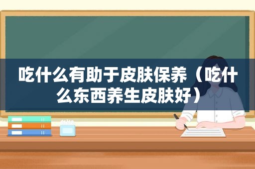 吃什么有助于皮肤保养（吃什么东西养生皮肤好）
