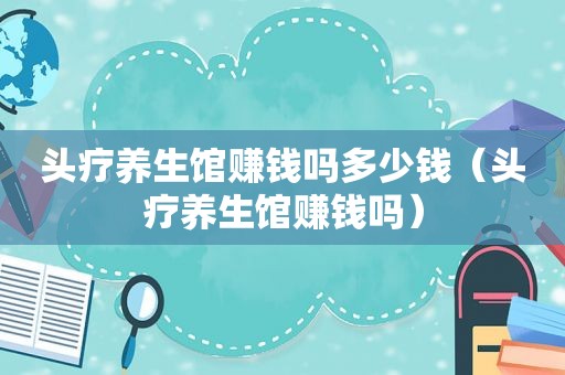 头疗养生馆赚钱吗多少钱（头疗养生馆赚钱吗）