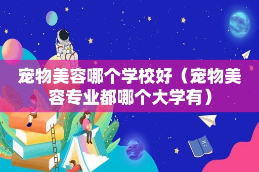 宠物美容哪个学校好（宠物美容专业都哪个大学有）