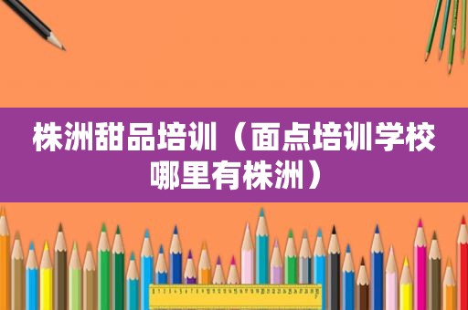 株洲甜品培训（面点培训学校哪里有株洲）