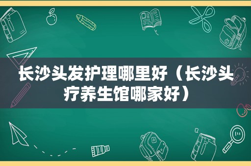 长沙头发护理哪里好（长沙头疗养生馆哪家好）