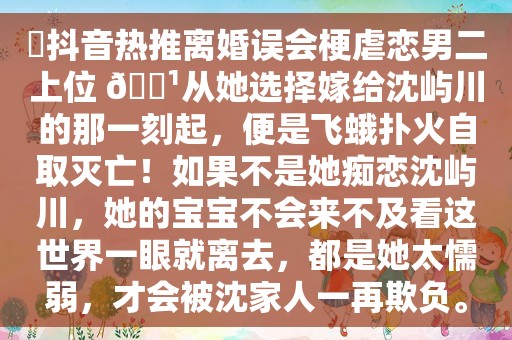 ⛱抖音热推离婚误会梗虐恋男二上位 🕹从她选择嫁给沈屿川的那一刻起，便是飞蛾扑火自取灭亡！如果不是她痴恋沈屿川，她的宝宝不会来不及看这世界一眼就离去，都是她太懦弱，才会被沈家人一再欺负。