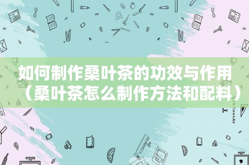 如何制作桑叶茶的功效与作用（桑叶茶怎么制作方法和配料）
