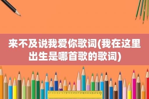 来不及说我爱你歌词(我在这里出生是哪首歌的歌词)
