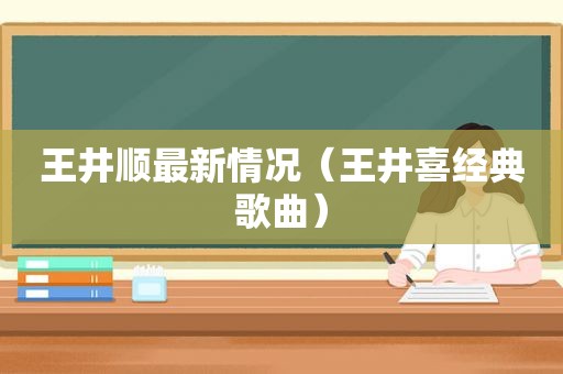 王井顺最新情况（王井喜经典歌曲）