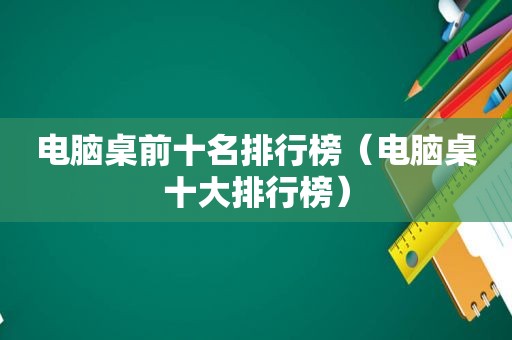 电脑桌前十名排行榜（电脑桌十大排行榜）