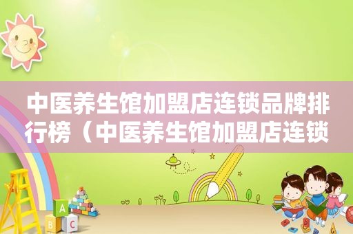 中医养生馆加盟店连锁品牌排行榜（中医养生馆加盟店连锁品牌）