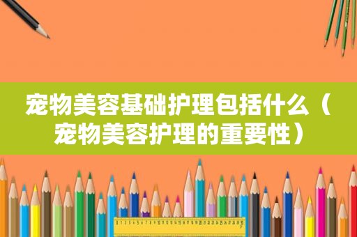 宠物美容基础护理包括什么（宠物美容护理的重要性）