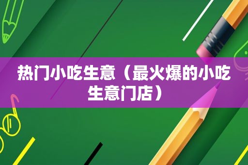 热门小吃生意（最火爆的小吃生意门店）