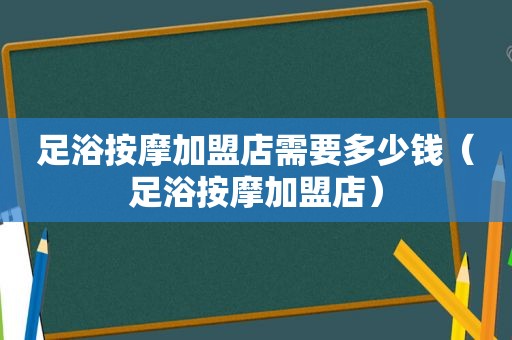 足浴 *** 加盟店需要多少钱（足浴 *** 加盟店）