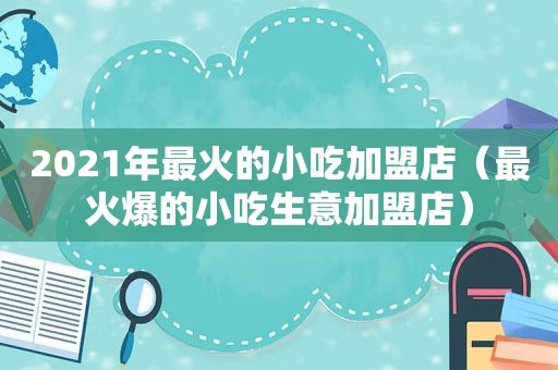 2021年最火的小吃加盟店（最火爆的小吃生意加盟店）