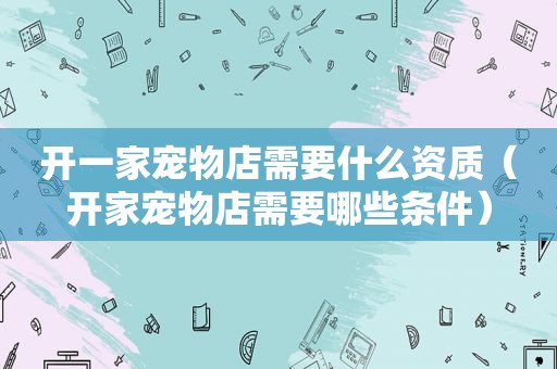 开一家宠物店需要什么资质（开家宠物店需要哪些条件）