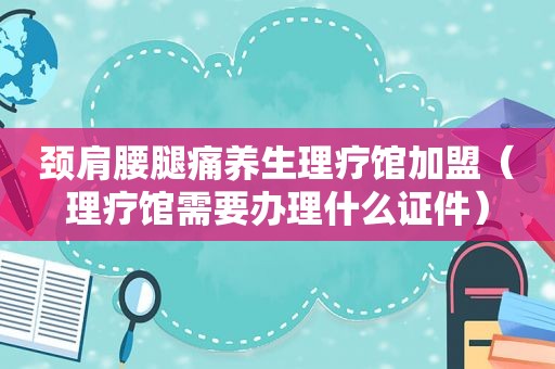 颈肩腰腿痛养生理疗馆加盟（理疗馆需要办理什么证件）