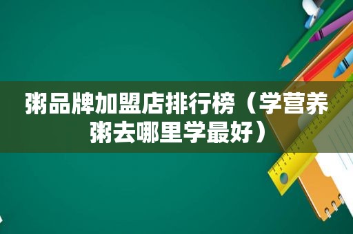粥品牌加盟店排行榜（学营养粥去哪里学最好）