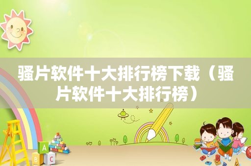 骚片软件十大排行榜下载（骚片软件十大排行榜）