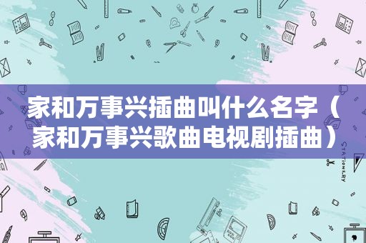 家和万事兴插曲叫什么名字（家和万事兴歌曲电视剧插曲）