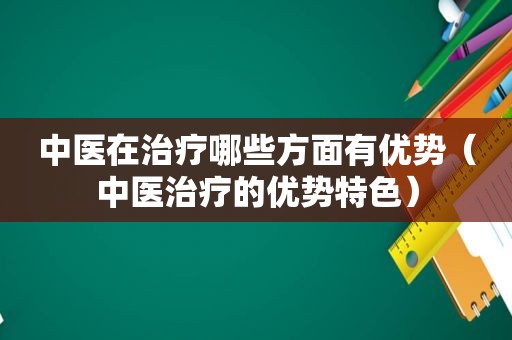 中医在治疗哪些方面有优势（中医治疗的优势特色）