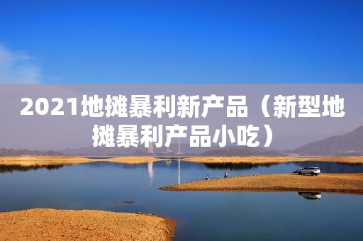 2021地摊暴利新产品（新型地摊暴利产品小吃）