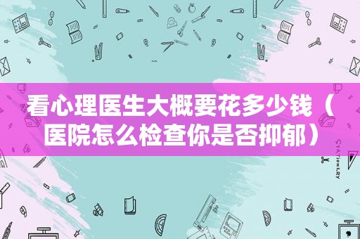 看心理医生大概要花多少钱（医院怎么检查你是否抑郁）