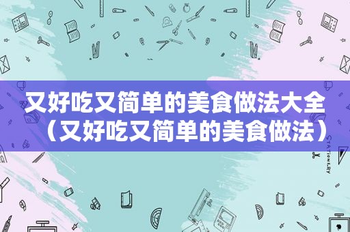 又好吃又简单的美食做法大全（又好吃又简单的美食做法）