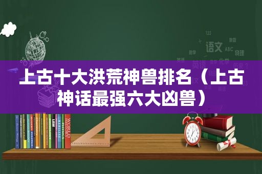 上古十大洪荒神兽排名（上古神话最强六大凶兽）