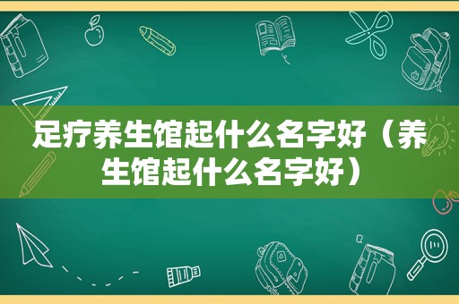 足疗养生馆起什么名字好（养生馆起什么名字好）