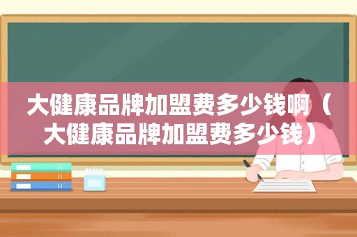 大健康品牌加盟费多少钱啊（大健康品牌加盟费多少钱）