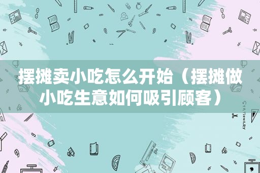 摆摊卖小吃怎么开始（摆摊做小吃生意如何吸引顾客）