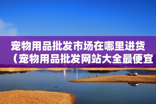宠物用品批发市场在哪里进货（宠物用品批发网站大全最便宜卖）