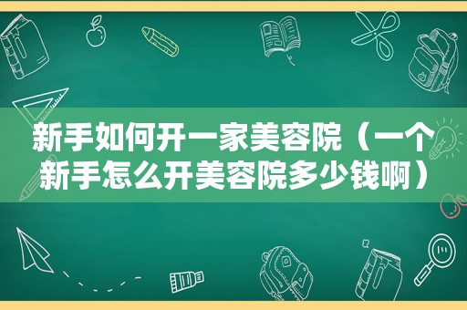 新手如何开一家美容院（一个新手怎么开美容院多少钱啊）
