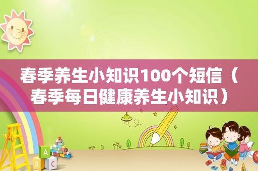 春季养生小知识100个短信（春季每日健康养生小知识）