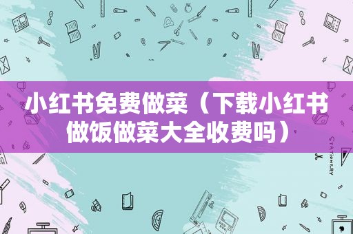 小红书免费做菜（下载小红书做饭做菜大全收费吗）