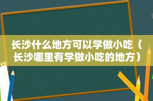 长沙什么地方可以学做小吃（长沙哪里有学做小吃的地方）