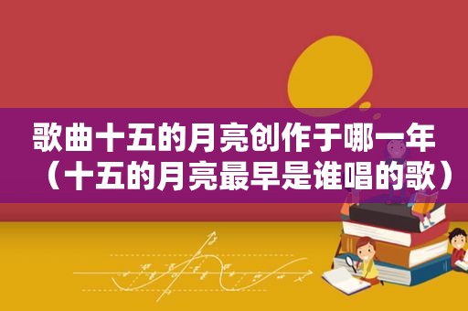 歌曲十五的月亮创作于哪一年（十五的月亮最早是谁唱的歌）