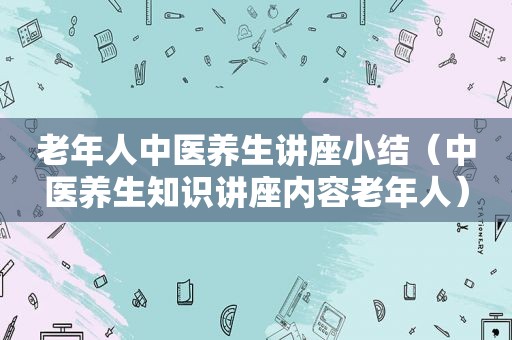 老年人中医养生讲座小结（中医养生知识讲座内容老年人）