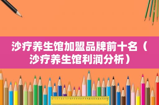 沙疗养生馆加盟品牌前十名（沙疗养生馆利润分析）