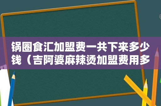 锅圈食汇加盟费一共下来多少钱（吉阿婆麻辣烫加盟费用多少钱）