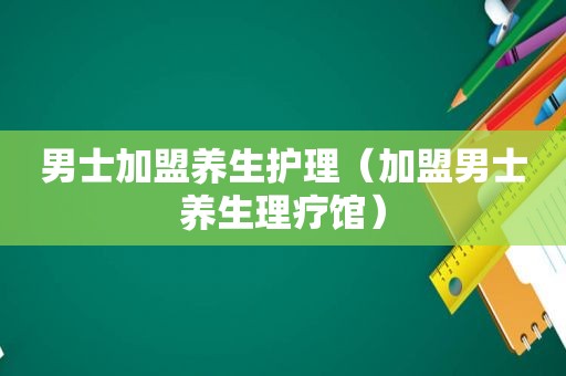 男士加盟养生护理（加盟男士养生理疗馆）
