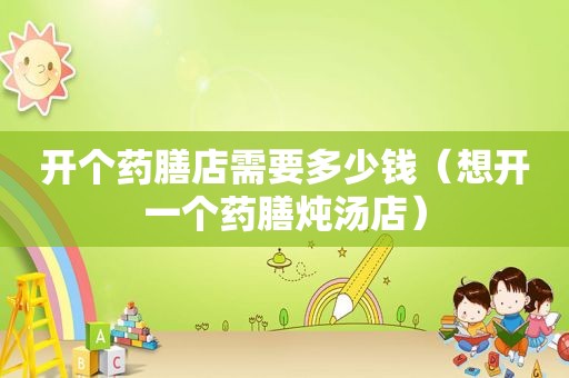 开个药膳店需要多少钱（想开一个药膳炖汤店）