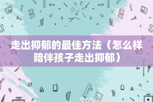 走出抑郁的最佳方法（怎么样陪伴孩子走出抑郁）