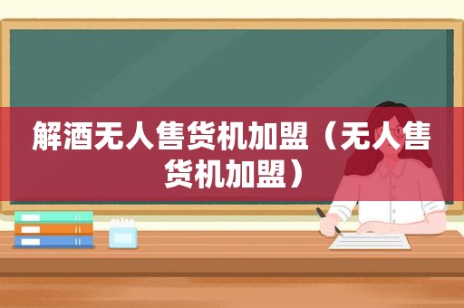 解酒无人售货机加盟（无人售货机加盟）